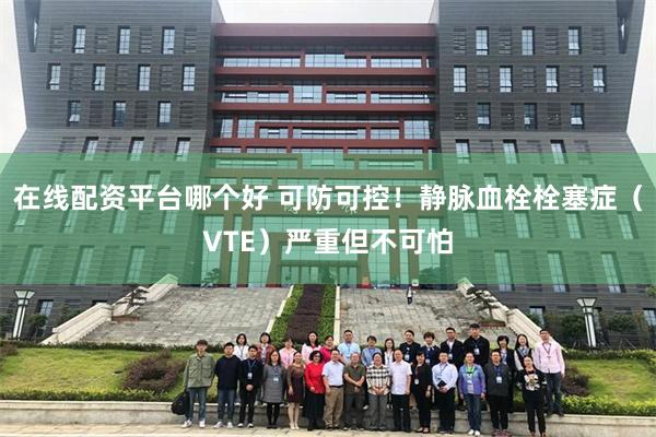 在线配资平台哪个好 可防可控！静脉血栓栓塞症（VTE）严重但不可怕