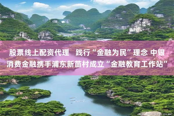 股票线上配资代理   践行“金融为民”理念 中银消费金融携手浦东新苗村成立“金融教育工作站”