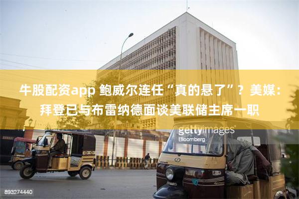 牛股配资app 鲍威尔连任“真的悬了”？美媒：拜登已与布雷纳德面谈美联储主席一职