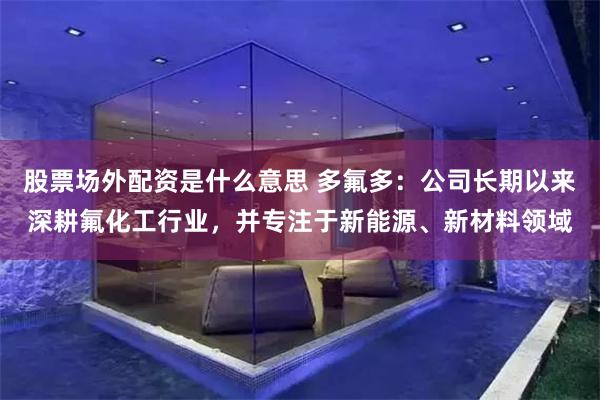 股票场外配资是什么意思 多氟多：公司长期以来深耕氟化工行业，并专注于新能源、新材料领域