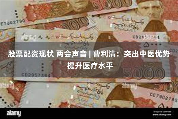 股票配资现状 两会声音 | 曹利清：突出中医优势 提升医疗水平