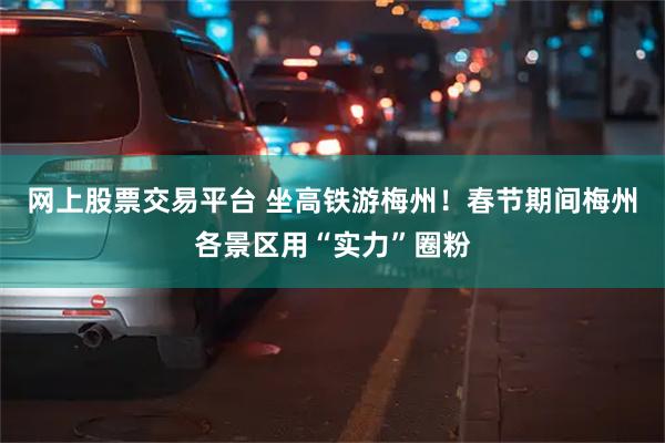 网上股票交易平台 坐高铁游梅州！春节期间梅州各景区用“实力”圈粉