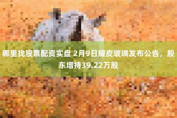 哪里找股票配资实盘 2月9日耀皮玻璃发布公告，股东增持39.22万股