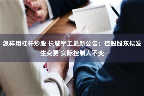怎样用杠杆炒股 长城军工最新公告：控股股东拟发生变更 实际控制人不变
