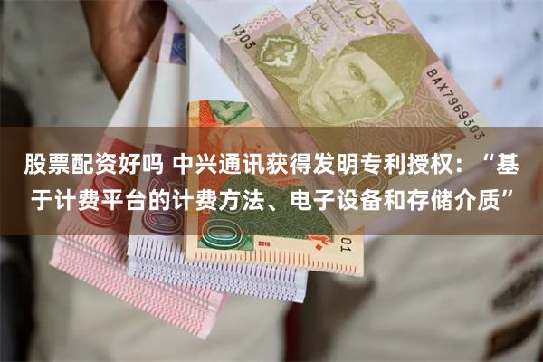 股票配资好吗 中兴通讯获得发明专利授权：“基于计费平台的计费方法、电子设备和存储介质”