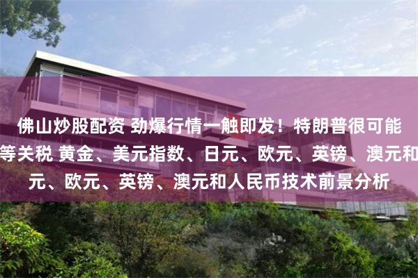 佛山炒股配资 劲爆行情一触即发！特朗普很可能在这个时间点宣布对等关税 黄金、美元指数、日元、欧元、英镑、澳元和人民币技术前景分析