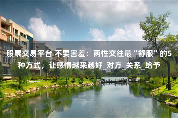 股票交易平台 不要害羞：两性交往最“舒服”的5种方式，让感情越来越好_对方_关系_给予