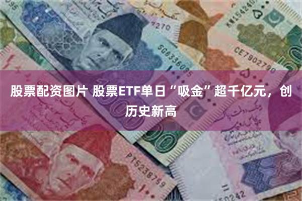 股票配资图片 股票ETF单日“吸金”超千亿元，创历史新高