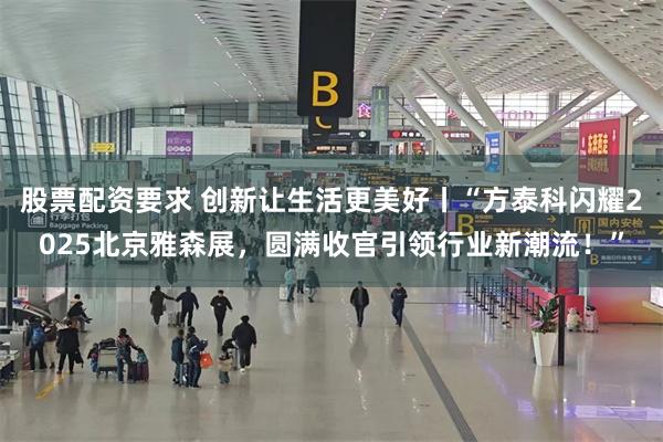 股票配资要求 创新让生活更美好丨“方泰科闪耀2025北京雅森展，圆满收官引领行业新潮流！”
