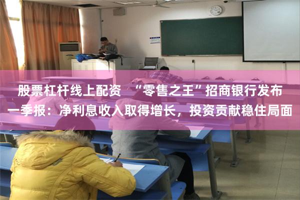 股票杠杆线上配资   “零售之王”招商银行发布一季报：净利息收入取得增长，投资贡献稳住局面
