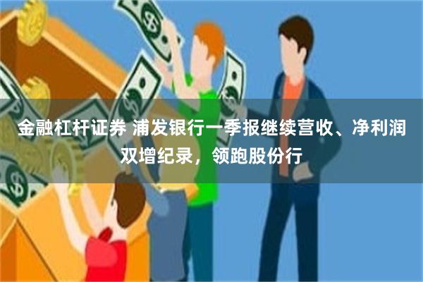 金融杠杆证券 浦发银行一季报继续营收、净利润双增纪录，领跑股份行