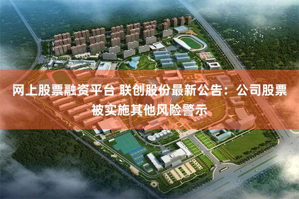 网上股票融资平台 联创股份最新公告：公司股票被实施其他风险警示