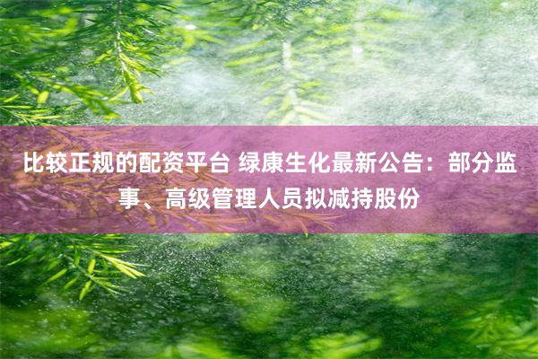 比较正规的配资平台 绿康生化最新公告：部分监事、高级管理人员拟减持股份