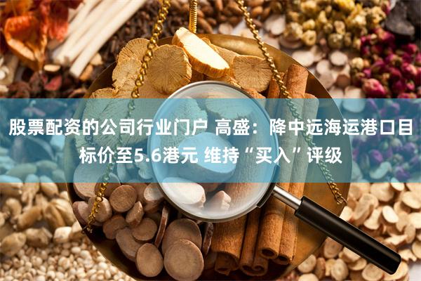 股票配资的公司行业门户 高盛：降中远海运港口目标价至5.6港元 维持“买入”评级