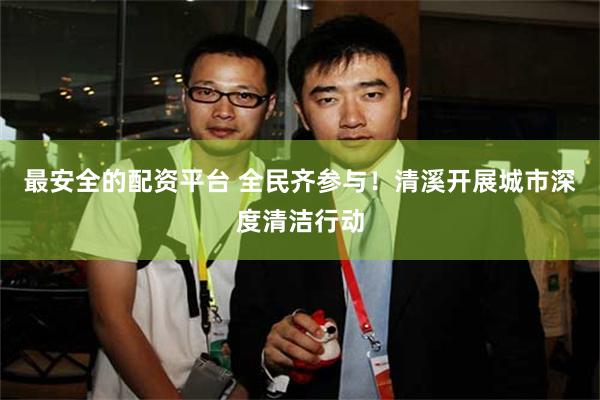 最安全的配资平台 全民齐参与！清溪开展城市深度清洁行动