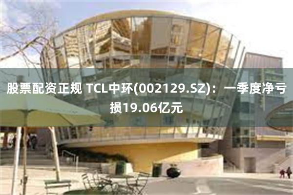 股票配资正规 TCL中环(002129.SZ)：一季度净亏损19.06亿元