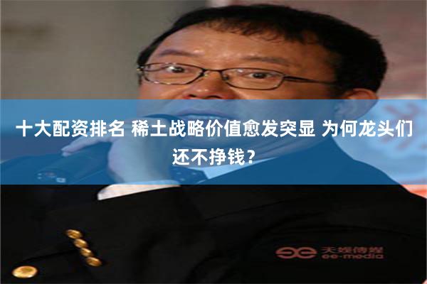 十大配资排名 稀土战略价值愈发突显 为何龙头们还不挣钱？
