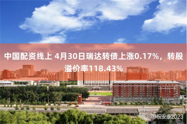 中国配资线上 4月30日瑞达转债上涨0.17%，转股溢价率118.43%