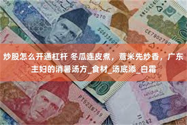 炒股怎么开通杠杆 冬瓜连皮煮，薏米先炒香，广东主妇的消暑汤方_食材_汤底添_白霜