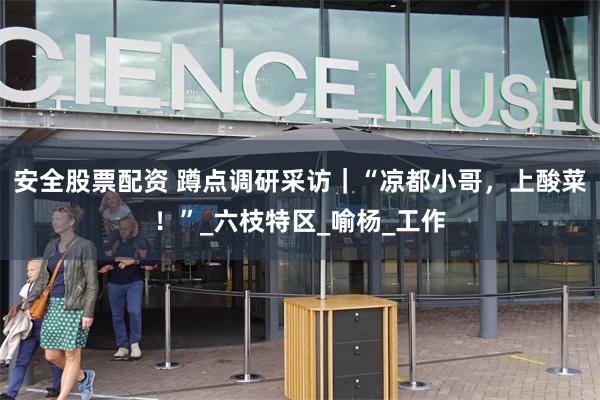 安全股票配资 蹲点调研采访｜“凉都小哥，上酸菜！”_六枝特区_喻杨_工作