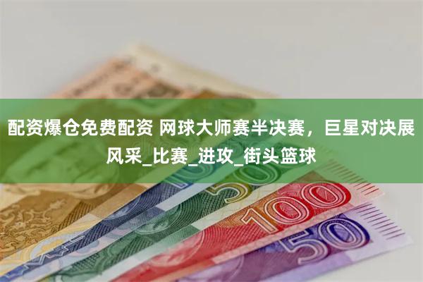 配资爆仓免费配资 网球大师赛半决赛，巨星对决展风采_比赛_进攻_街头篮球
