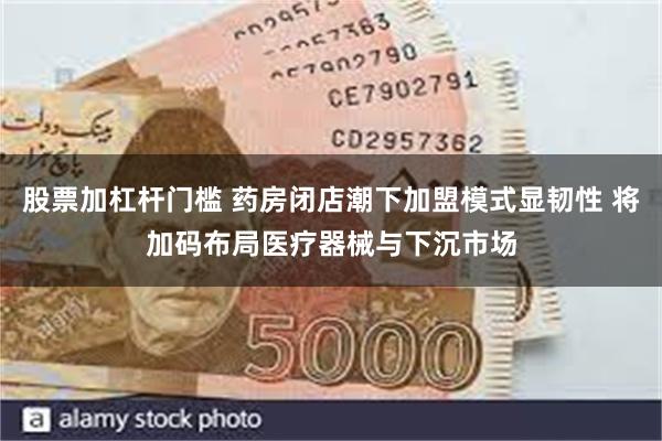 股票加杠杆门槛 药房闭店潮下加盟模式显韧性 将加码布局医疗器械与下沉市场