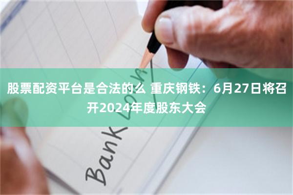 股票配资平台是合法的么 重庆钢铁：6月27日将召开2024年度股东大会