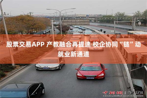 股票交易APP 产教融合再提速 校企协同“链”动就业新通道