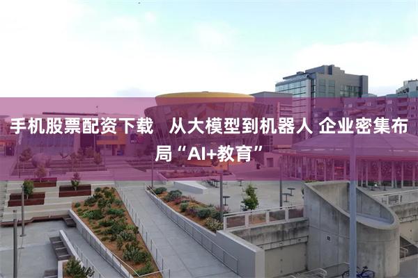 手机股票配资下载   从大模型到机器人 企业密集布局“AI+教育”