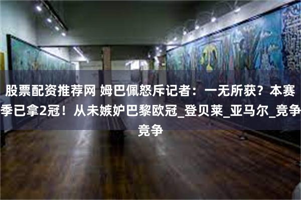 股票配资推荐网 姆巴佩怒斥记者：一无所获？本赛季已拿2冠！从未嫉妒巴黎欧冠_登贝莱_亚马尔_竞争