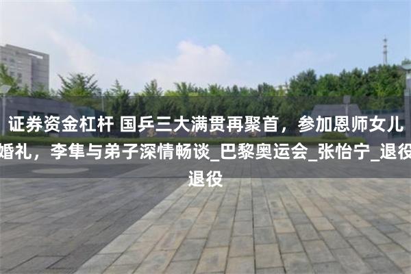 证券资金杠杆 国乒三大满贯再聚首，参加恩师女儿婚礼，李隼与弟子深情畅谈_巴黎奥运会_张怡宁_退役