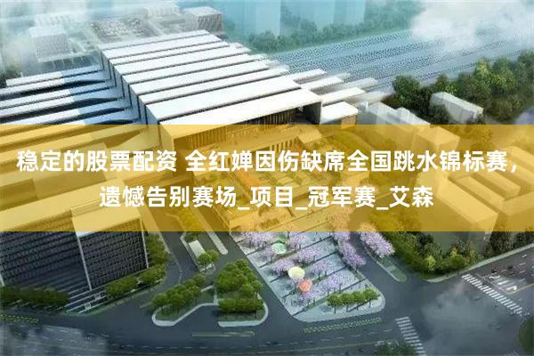 稳定的股票配资 全红婵因伤缺席全国跳水锦标赛，遗憾告别赛场_项目_冠军赛_艾森