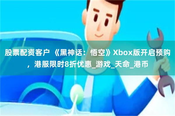 股票配资客户 《黑神话：悟空》Xbox版开启预购，港服限时8折优惠_游戏_天命_港币