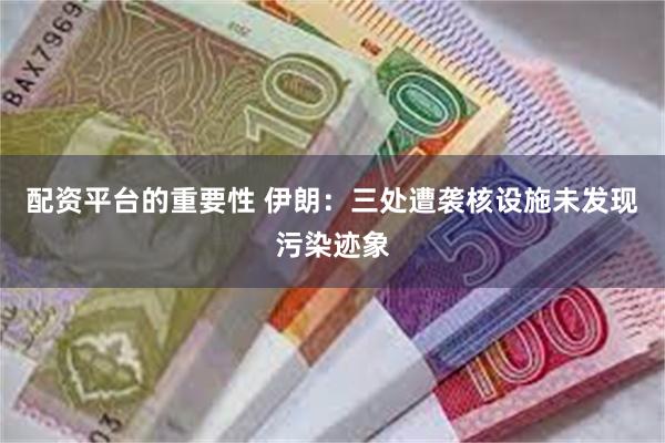 配资平台的重要性 伊朗：三处遭袭核设施未发现污染迹象
