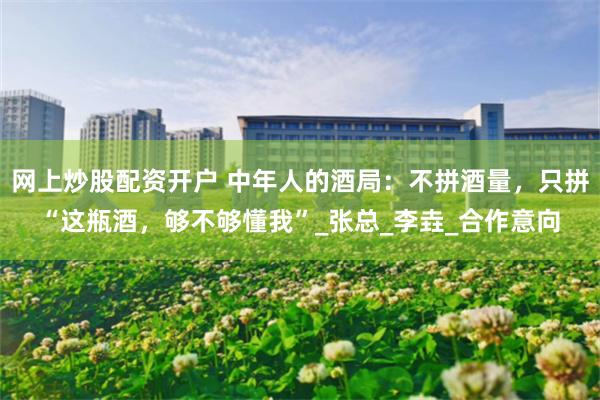 网上炒股配资开户 中年人的酒局：不拼酒量，只拼“这瓶酒，够不够懂我”_张总_李垚_合作意向