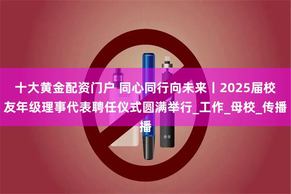 十大黄金配资门户 同心同行向未来丨2025届校友年级理事代表聘任仪式圆满举行_工作_母校_传播