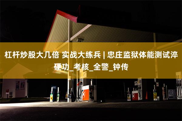 杠杆炒股大几倍 实战大练兵 | 忠庄监狱体能测试淬硬功_考核_全警_钟传