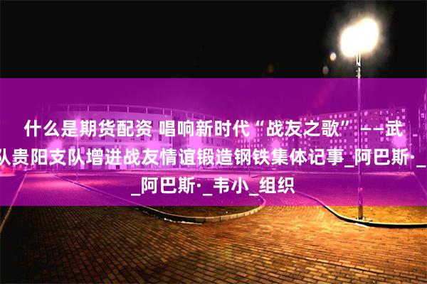 什么是期货配资 唱响新时代“战友之歌” ——武警贵州总队贵阳支队增进战友情谊锻造钢铁集体记事_阿巴斯·_韦小_组织